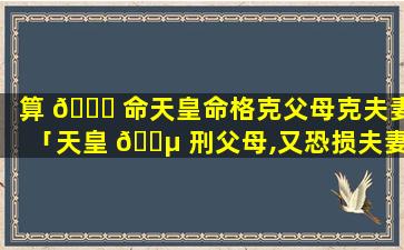 算 🐒 命天皇命格克父母克夫妻「天皇 🐵 刑父母,又恐损夫妻,不宜主祖房,自产创置庄」